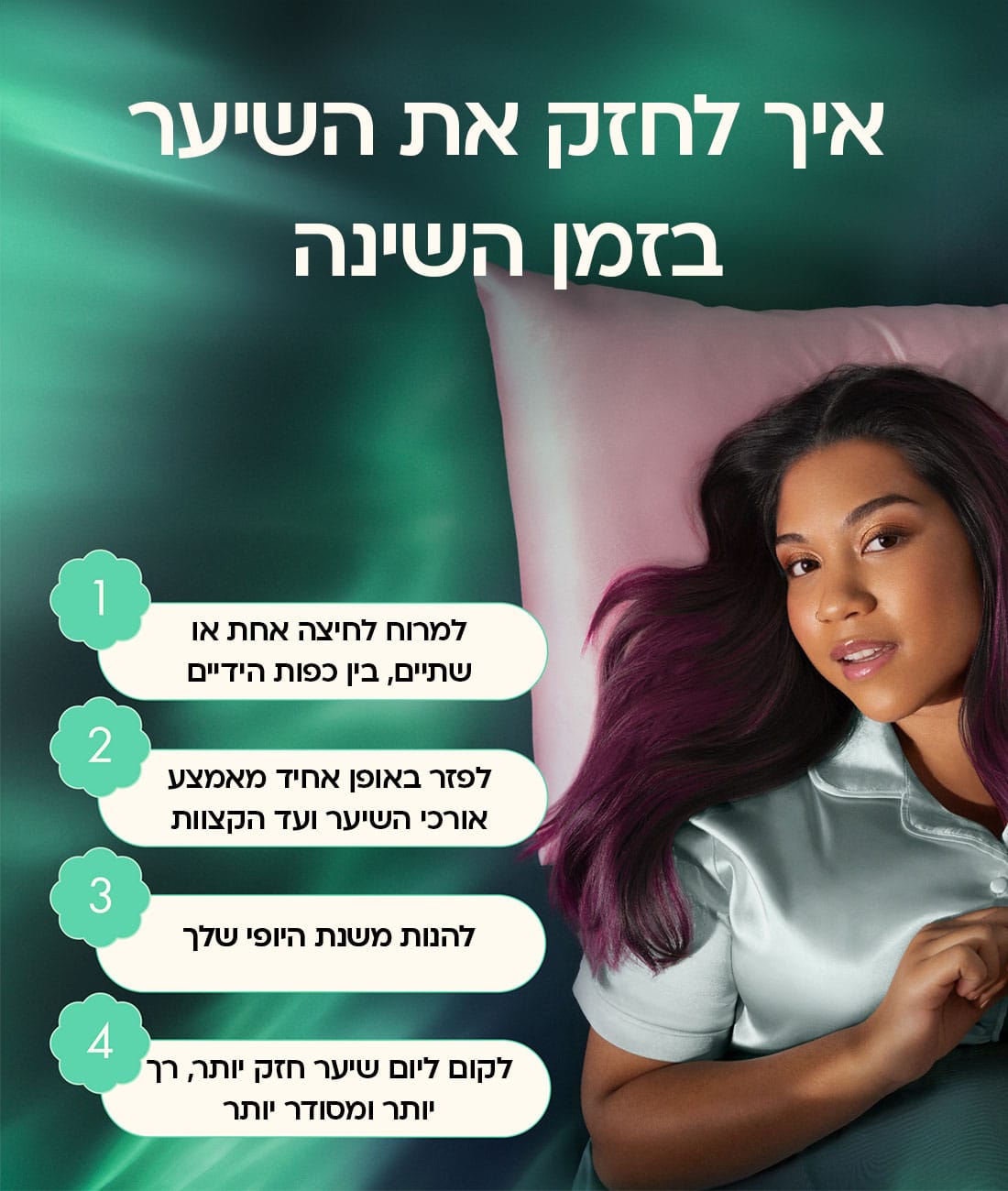 איך לחזק את השיער בזמן השינה: 1. למרוח לחיצה אחת או שתיים בין כפות הידיים 2. לפזר באופן אחיד מאמצע אורכי השיער ועד הקצוות 3. ליהנות משנת היופי שלך 4. לקום ליום שיער חזק יותר, רך יותר ומסודר יותר