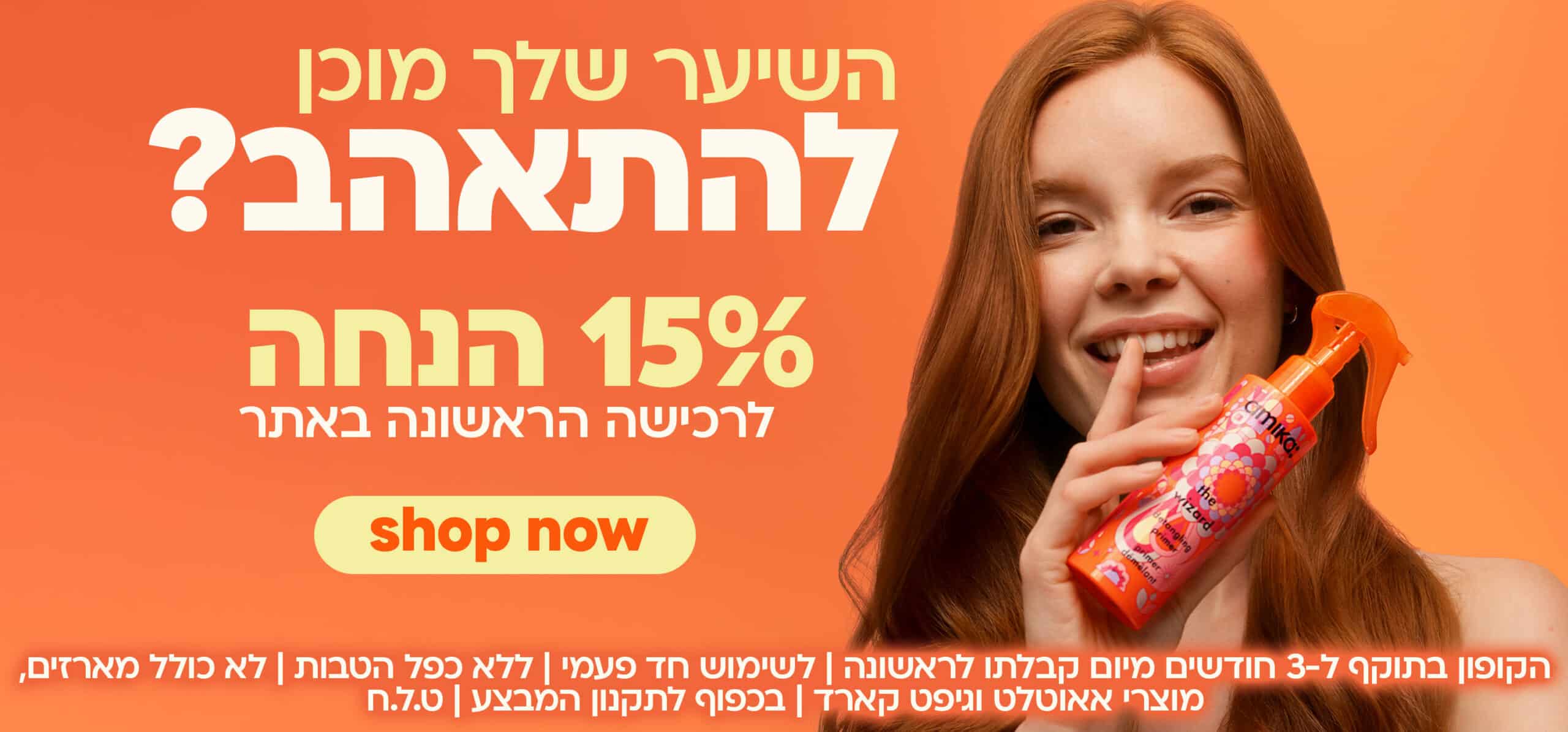 השיער שלך מוכן להתאהב? 15% הנחה לרכישה הראשונה באתר! shop now קליק להרשמה הקופון בתוקף ל-3 חודשים מיום קבלתו לראשונה | לשימוש חד פעמי | ללא כפל הטבות | לא כולל מארזים, מוצרי אאוטלט וגיפט-קארד | בכפוף לתקנון המבצע | ט.ל.ח