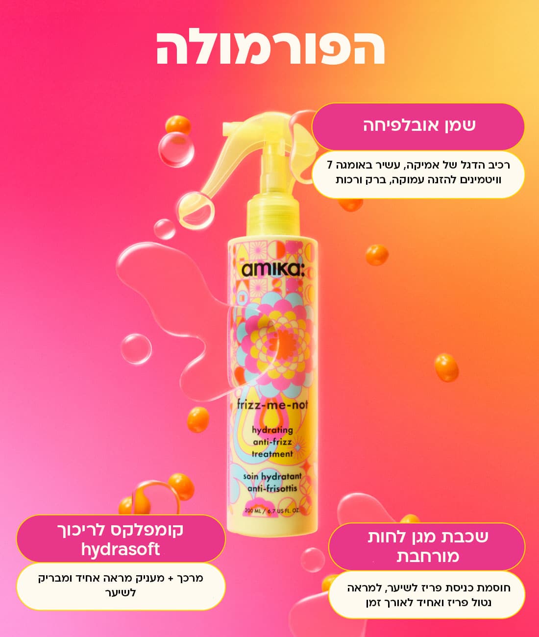 הפורמולה של frizz-me-not: שמן אובליפיחה - רכיב הדגל של אמיקה, עשיר באומגה 7 וויטמינים להזנה עמוקה, ברק ורכות. שכבת מגן לחות מורחבת - חוסמת כניסת פריז לשיער, למראה נטול פריז ואחיד לאורך זמן. קומפלקס לריכוך hydrosoft - מרכך + מעניק מראה אחיד ומבריק לשיער